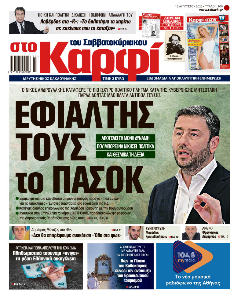 Μη χάσετε εκτάκτως την Παρασκευή 12 Αυγούστου 2022 το αποκαλυπτικό «ΚΑΡΦΙ» που κυκλοφορεί σε όλα τα περίπτερα της χώρας με πλούσια θεματολογία και πολλές αποκλειστικότητες. Διαβάστε: Ο ΝΙΚΟΣ ΑΝΔΡΟΥΛΑΚΗΣ ΚΑΤΑΦΕΡΕ ΤΟ ΠΙΟ ΙΣΧΥΡΟ ΠΟΛΙΤΙΚΟ ΠΛΗΓΜΑ ΚΑΤΑ ΤΗΣ ΚΥΒΕΡΝΗΣΗΣ ΜΗΤΣΟΤΑΚΗ ΠΑΡΑΔΙΔΟΝΤΑΣ ΜΑΘΗΜΑΤΑ ΑΝΤΙΠΟΛΙΤΕΥΣΗΣ ΕΦΙΑΛΤΗΣ ΤΟΥΣ το ΠΑΣΟΚ Αποτελεί τη μόνη δύναμη που μπορεί να νικήσει, πολιτικά και θεσμικά τη Δεξιά Στριμωγμένος στo καναβάτσο ο πρωθυπουργός παρά το «mea culpa» για τις υποκλοπές – Έντονες διεργασίε