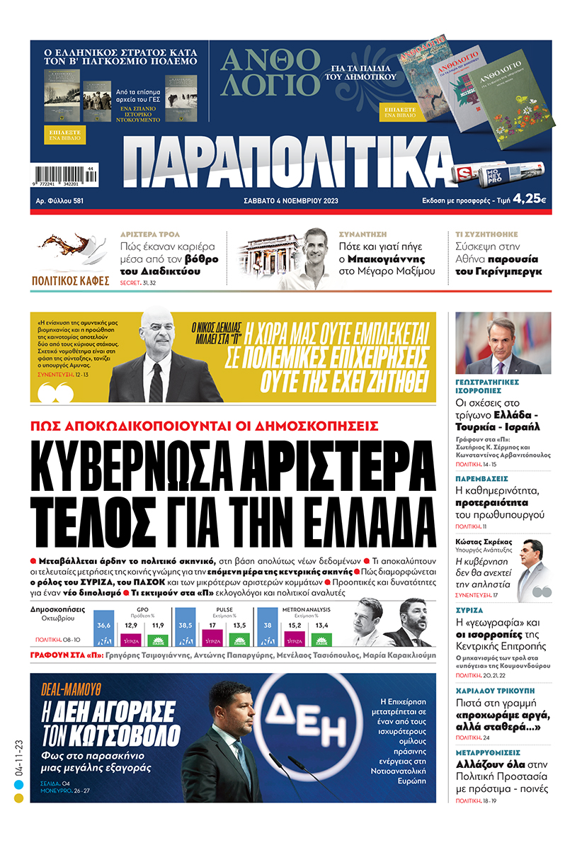 Με τίτλο: «Κυβερνώσα αριστερά τέλος για την Ελλάδα» κυκλοφορούν αύριο, Σάββατο 4 Νοεμβρίου, τα «Παραπολιτικά». Πώς αποκωδικοποιούνται οι δημοσκοπήσεις Ο Νίκος Δένδιας μιλάει στα «Παραπολιτικά» «Η Χώρα μας ούτε εμπλέκεται σε πολεμικές επιχειρήσεις, ούτε της έχει ζητηθεί» Γεωστρατηγικές ισορροπίες Οι σχέσεις στο τρίγωνο Ελλάδα - Τουρκία - Ισραήλ